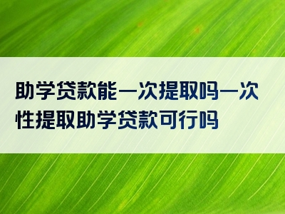 助学贷款能一次提取吗一次性提取助学贷款可行吗