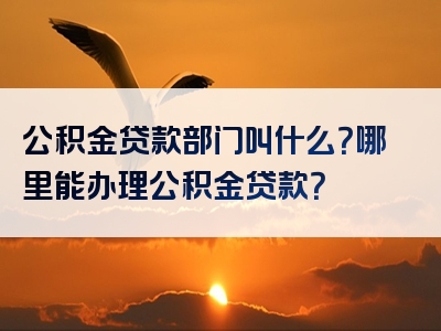 公积金贷款部门叫什么？哪里能办理公积金贷款？