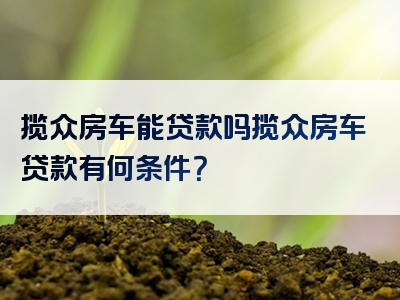 揽众房车能贷款吗揽众房车贷款有何条件？