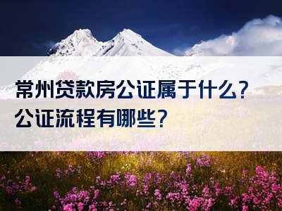 常州贷款房公证属于什么？公证流程有哪些？