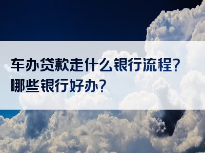 车办贷款走什么银行流程？哪些银行好办？