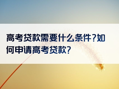 高考贷款需要什么条件？如何申请高考贷款？