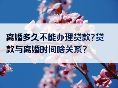 离婚多久不能办理贷款？贷款与离婚时间啥关系？