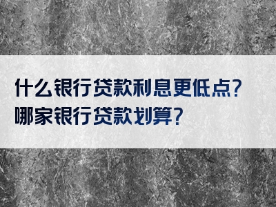 什么银行贷款利息更低点？哪家银行贷款划算？