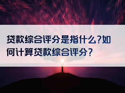 贷款综合评分是指什么？如何计算贷款综合评分？