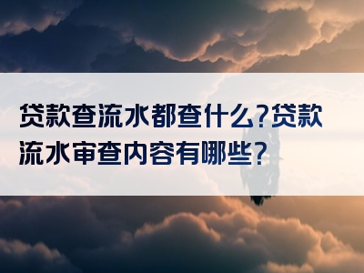 贷款查流水都查什么？贷款流水审查内容有哪些？