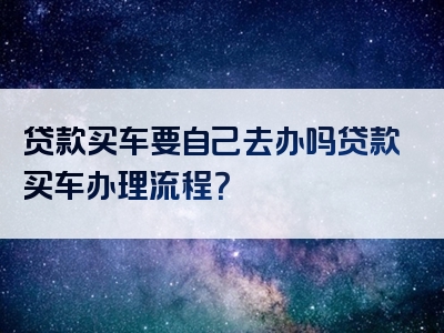 贷款买车要自己去办吗贷款买车办理流程？