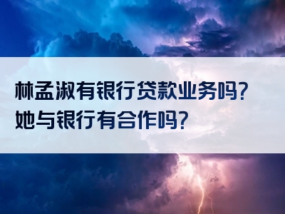 林孟淑有银行贷款业务吗？她与银行有合作吗？