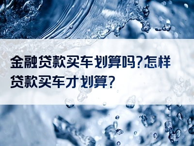 金融贷款买车划算吗？怎样贷款买车才划算？