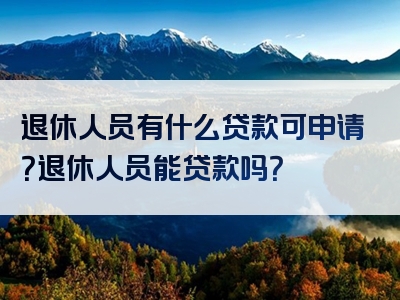 退休人员有什么贷款可申请？退休人员能贷款吗？