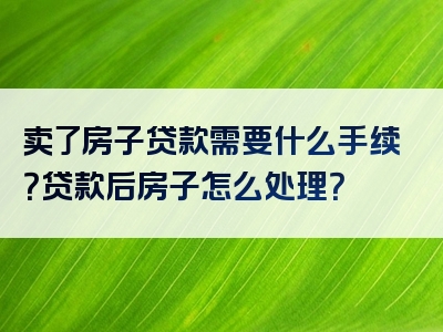 卖了房子贷款需要什么手续？贷款后房子怎么处理？